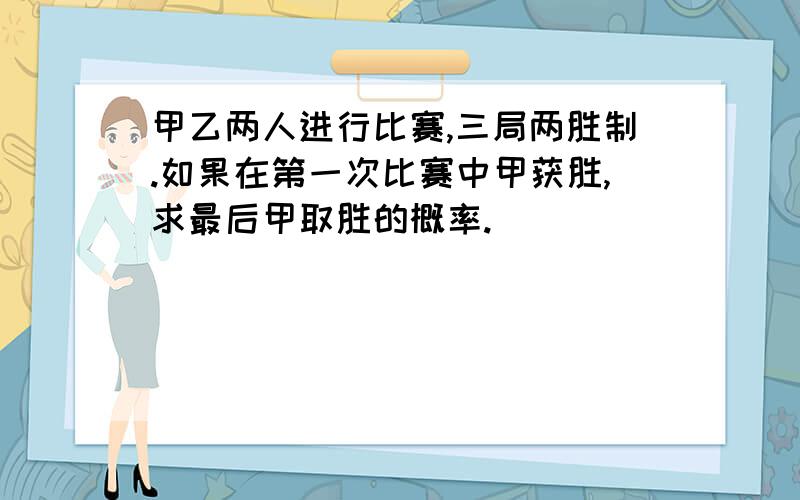 甲乙两人进行比赛,三局两胜制.如果在第一次比赛中甲获胜,求最后甲取胜的概率.