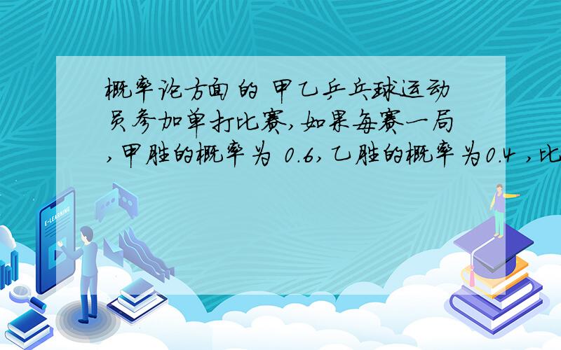 概率论方面的 甲乙乒乓球运动员参加单打比赛,如果每赛一局,甲胜的概率为 0.6,乙胜的概率为0.4 ,比赛采用三局两胜,