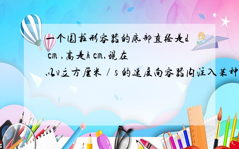 一个圆柱形容器的底部直径是d cm ,高是h cm,现在以v立方厘米∕s 的速度向容器内注入某种溶液,求容器内溶液的高度