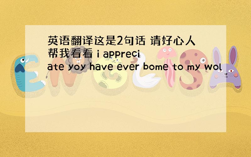 英语翻译这是2句话 请好心人帮我看看 i appreciate yoy have ever bome to my wol