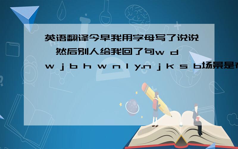 英语翻译今早我用字母写了说说,然后别人给我回了句w d w j b h w n l y.n j k s b场景是在感情方