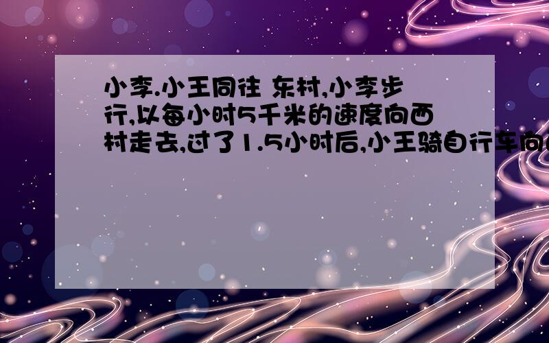 小李.小王同往 东村,小李步行,以每小时5千米的速度向西村走去,过了1.5小时后,小王骑自行车向西村驶去,小