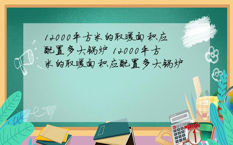 12000平方米的取暖面积应配置多大锅炉 12000平方米的取暖面积应配置多大锅炉