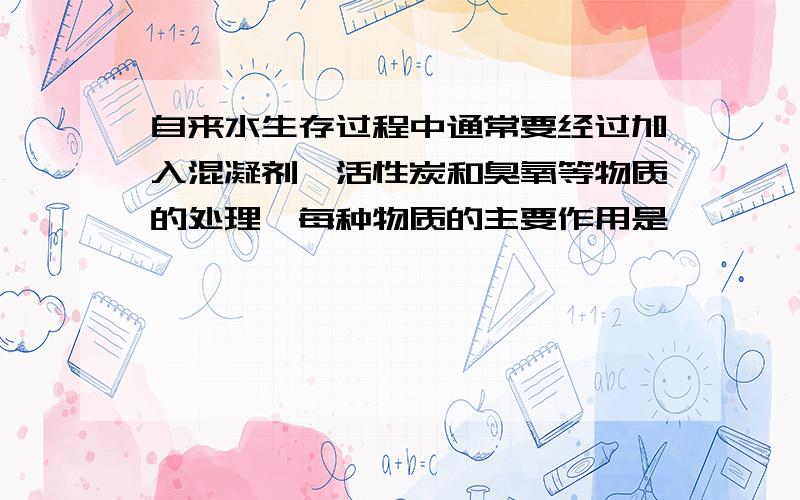 自来水生存过程中通常要经过加入混凝剂,活性炭和臭氧等物质的处理,每种物质的主要作用是