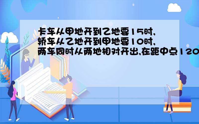 卡车从甲地开到乙地要15时,轿车从乙地开到甲地要10时,两车同时从两地相对开出,在距中点120千米处相遇,甲乙两地相距多