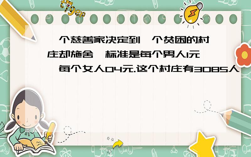 一个慈善家决定到一个贫困的村庄却施舍,标准是每个男人1元,每个女人04元.这个村庄有3085人,