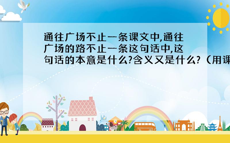 通往广场不止一条课文中,通往广场的路不止一条这句话中,这句话的本意是什么?含义又是什么?（用课文原句回答.）