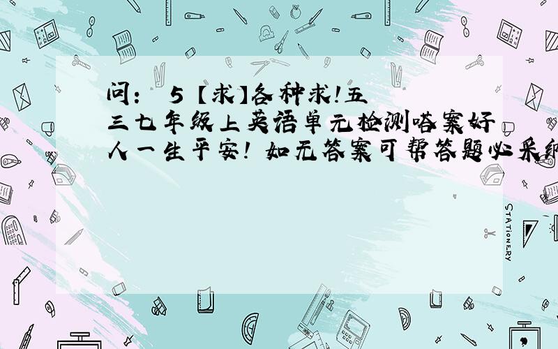 问：￼ 5 【求】各种求！五三七年级上英语单元检测嗒案好人一生平安！ 如无答案可帮答题必采纳！作