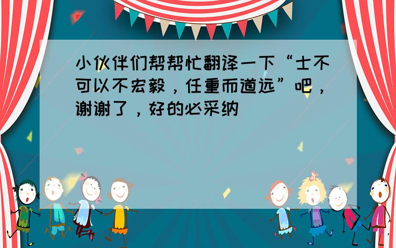 小伙伴们帮帮忙翻译一下“士不可以不宏毅，任重而道远”吧，谢谢了，好的必采纳