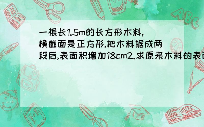 一根长1.5m的长方形木料,横截面是正方形,把木料据成两段后,表面积增加18cm2.求原来木料的表面积.