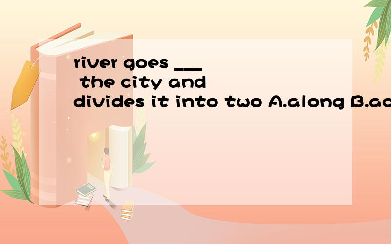 river goes ___ the city and divides it into two A.along B.ac