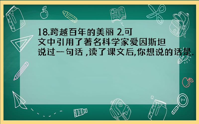 18.跨越百年的美丽 2.可文中引用了著名科学家爱因斯坦说过一句话 ,读了课文后,你想说的话是.