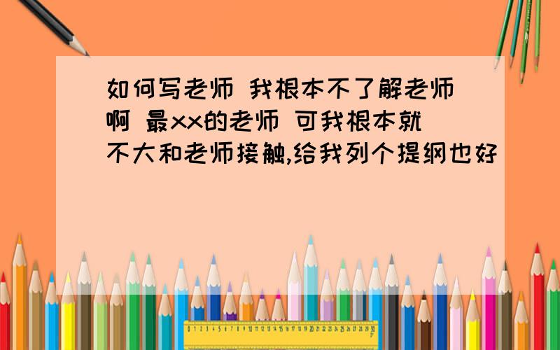 如何写老师 我根本不了解老师啊 最xx的老师 可我根本就不大和老师接触,给我列个提纲也好