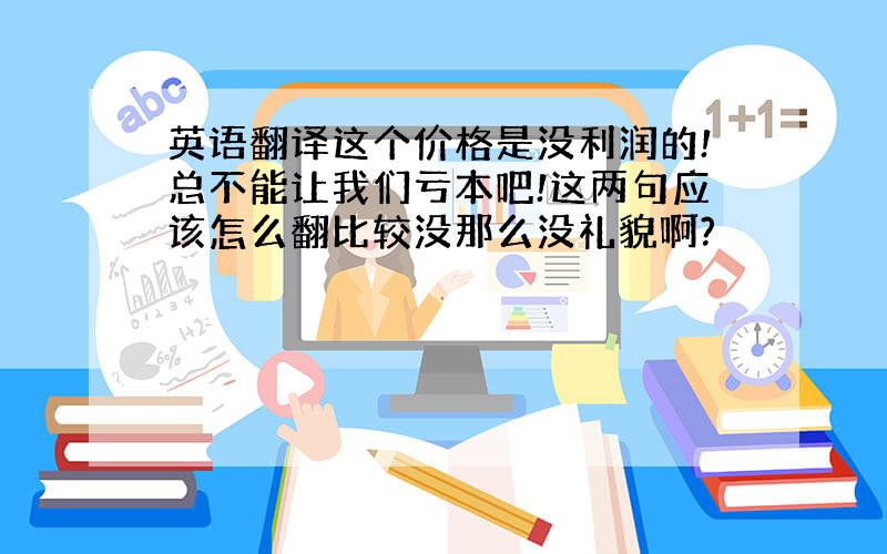 英语翻译这个价格是没利润的!总不能让我们亏本吧!这两句应该怎么翻比较没那么没礼貌啊?