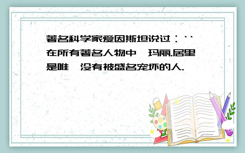 著名科学家爱因斯坦说过：‘‘在所有著名人物中,玛丽.居里是唯一没有被盛名宠坏的人.