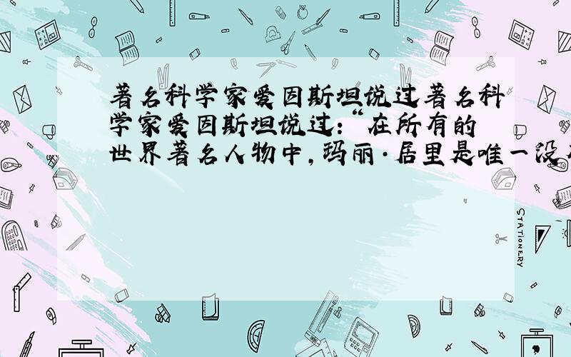 著名科学家爱因斯坦说过著名科学家爱因斯坦说过：“在所有的世界著名人物中,玛丽·居里是唯一没有被盛名