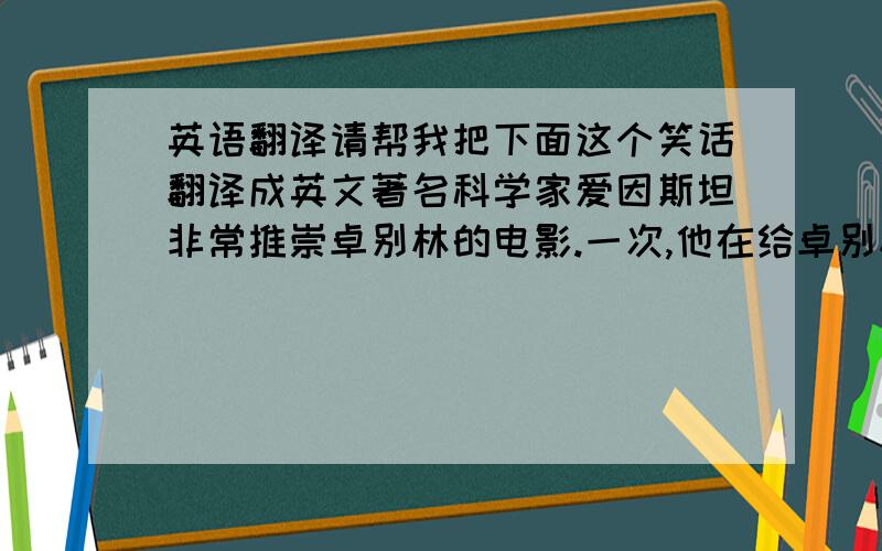 英语翻译请帮我把下面这个笑话翻译成英文著名科学家爱因斯坦非常推崇卓别林的电影.一次,他在给卓别林的一封信中写道：“你的电