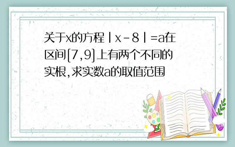 关于x的方程|x-8|=a在区间[7,9]上有两个不同的实根,求实数a的取值范围