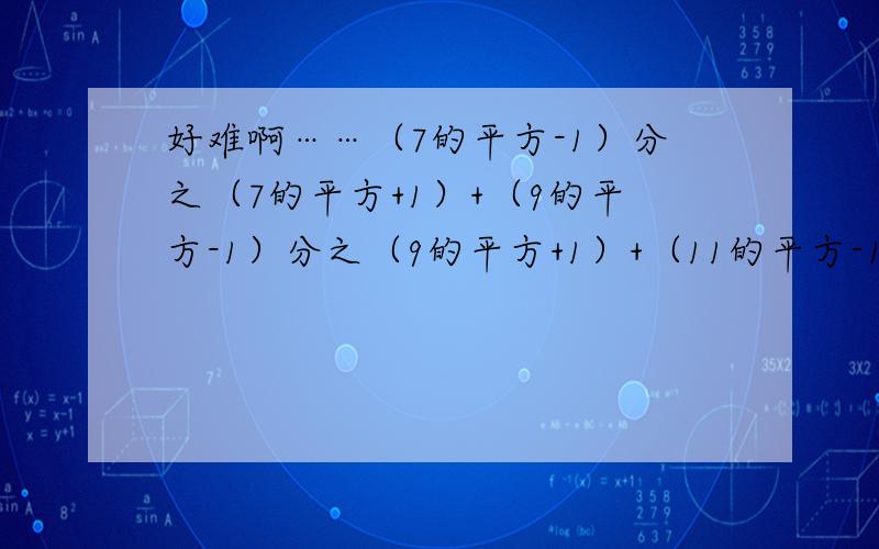 好难啊……（7的平方-1）分之（7的平方+1）+（9的平方-1）分之（9的平方+1）+（11的平方-1）分之（11的平方