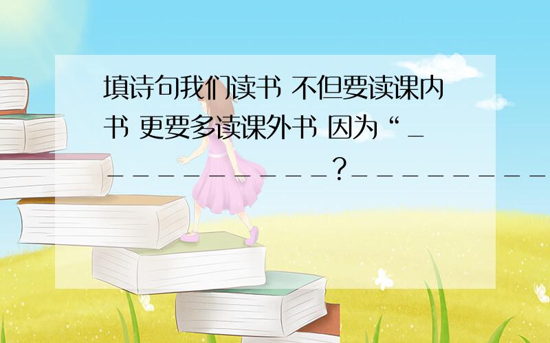 填诗句我们读书 不但要读课内书 更要多读课外书 因为“__________?__________”,这样我们才可以学到更