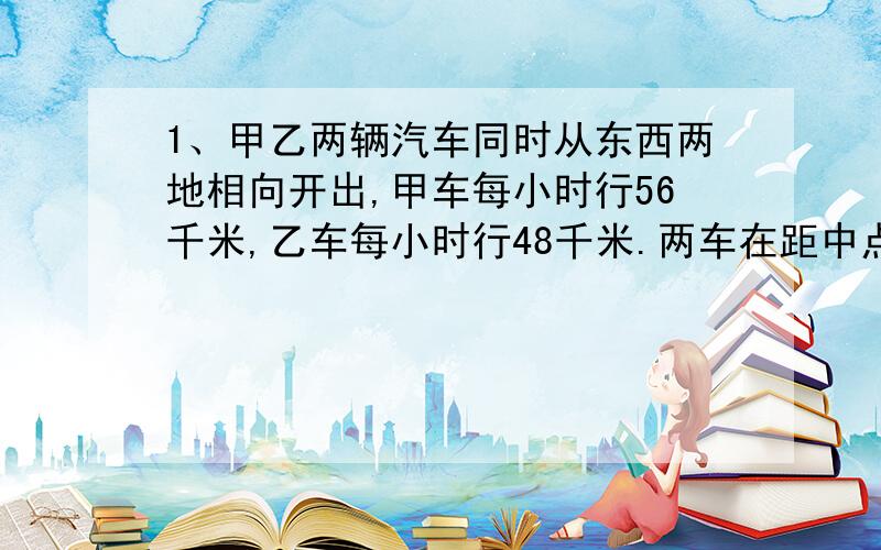 1、甲乙两辆汽车同时从东西两地相向开出,甲车每小时行56千米,乙车每小时行48千米.两车在距中点32千米处