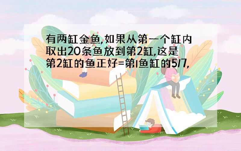 有两缸金鱼,如果从第一个缸内取出20条鱼放到第2缸,这是第2缸的鱼正好=第I鱼缸的5/7,