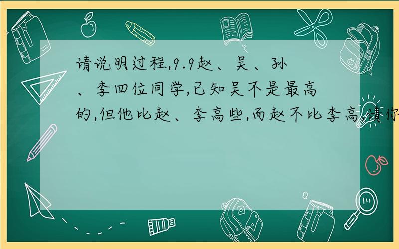 请说明过程,9.9赵、吴、孙、李四位同学,已知吴不是最高的,但他比赵、李高些,而赵不比李高,请你按从高到矮的顺序把他们列