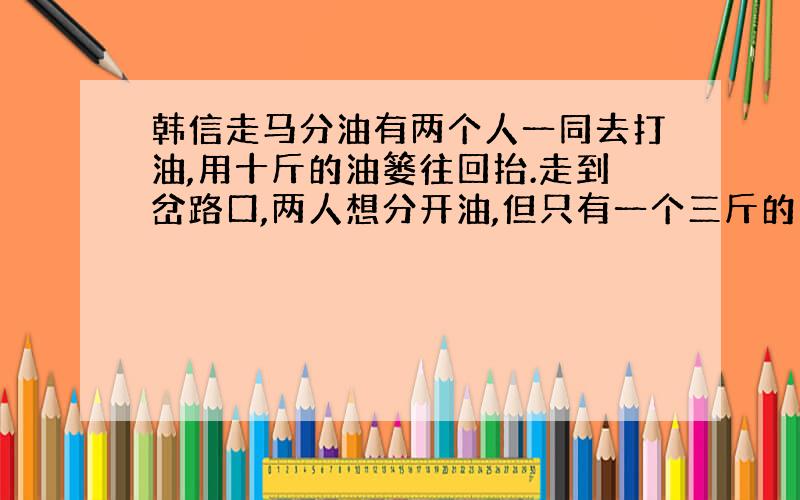 韩信走马分油有两个人一同去打油,用十斤的油篓往回抬.走到岔路口,两人想分开油,但只有一个三斤的葫芦和一个七斤的罐,这两个