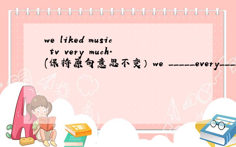 we liked music tv very much.(保持原句意思不变） we _____every____of m