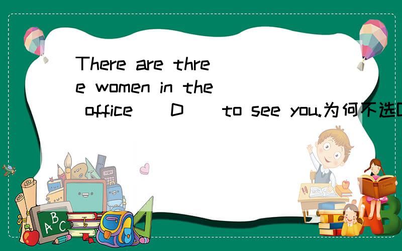 There are three women in the office ( D ) to see you.为何不选B?