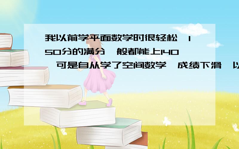 我以前学平面数学时很轻松,150分的满分一般都能上140,可是自从学了空间数学,成绩下滑,以前比我差的同学都比我学得好