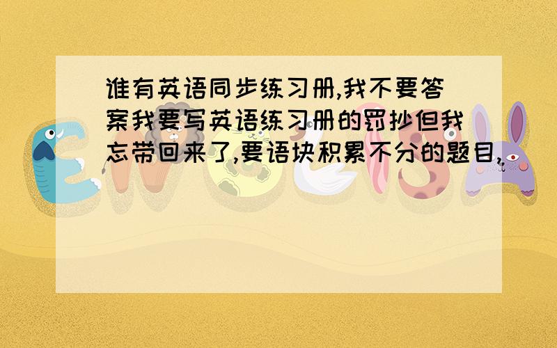 谁有英语同步练习册,我不要答案我要写英语练习册的罚抄但我忘带回来了,要语块积累不分的题目,