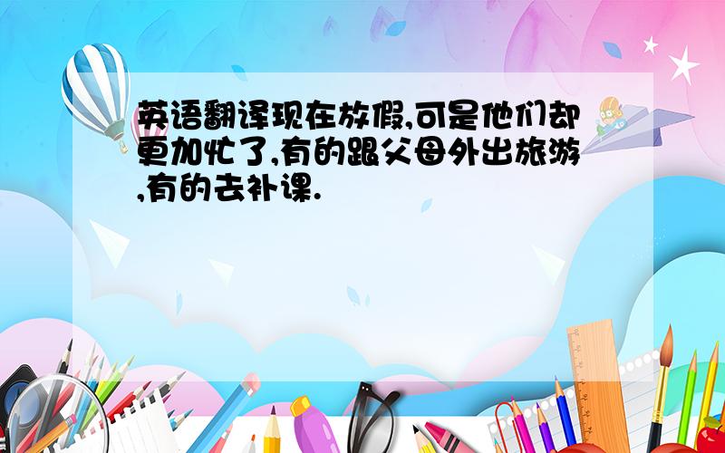 英语翻译现在放假,可是他们却更加忙了,有的跟父母外出旅游,有的去补课.