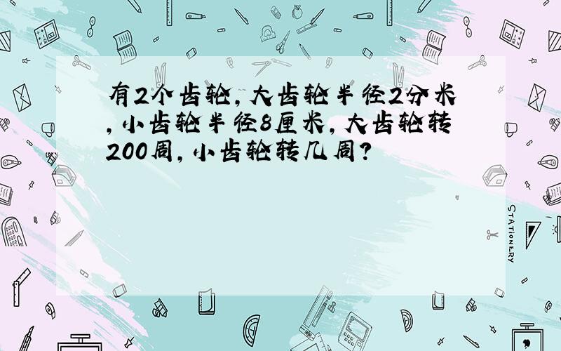 有2个齿轮,大齿轮半径2分米,小齿轮半径8厘米,大齿轮转200周,小齿轮转几周?