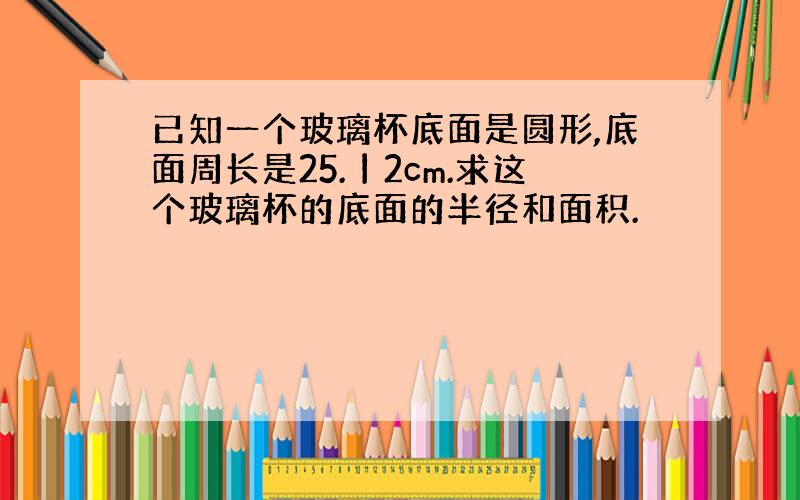 已知一个玻璃杯底面是圆形,底面周长是25.丨2cm.求这个玻璃杯的底面的半径和面积.