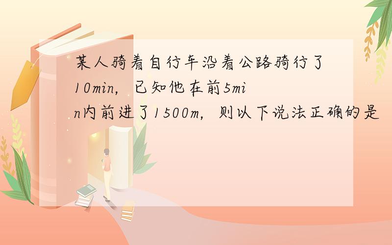 某人骑着自行车沿着公路骑行了10min，已知他在前5min内前进了1500m，则以下说法正确的是（　　）