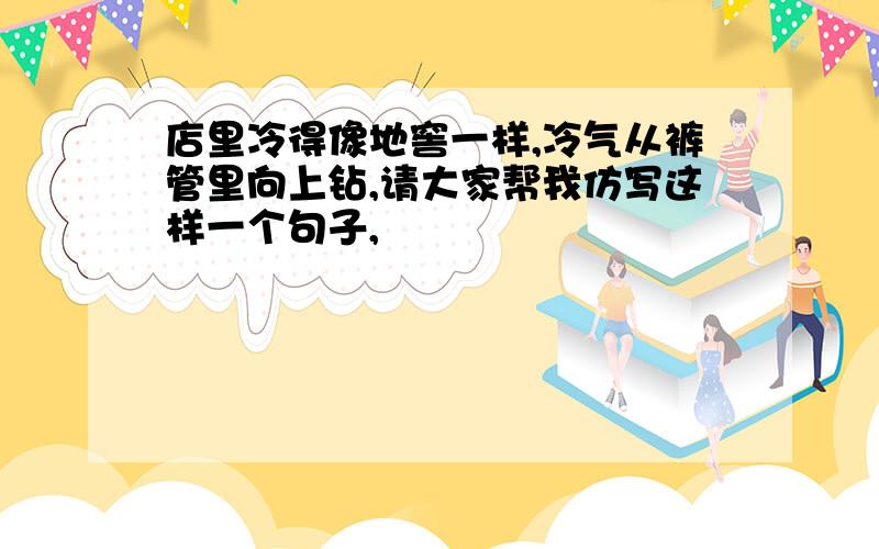 店里冷得像地窖一样,冷气从裤管里向上钻,请大家帮我仿写这样一个句子,