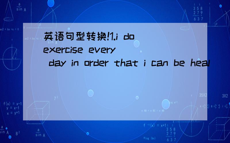 英语句型转换!1.i do exercise every day in order that i can be heal