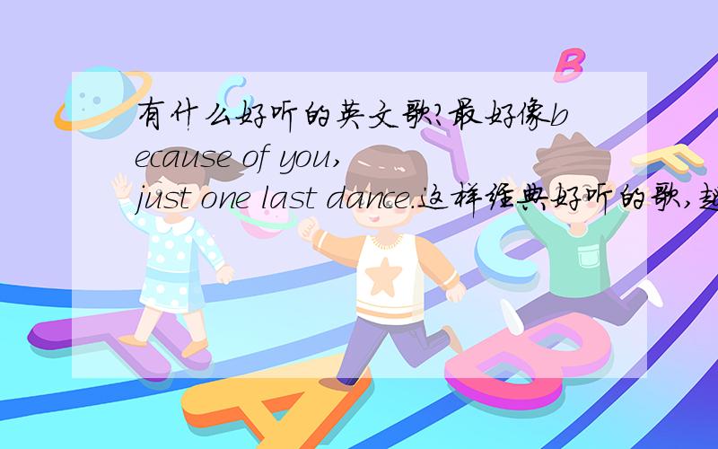 有什么好听的英文歌?最好像because of you,just one last dance.这样经典好听的歌,越多越