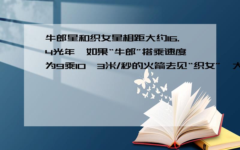 牛郎星和织女星相距大约16.4光年,如果“牛郎”搭乘速度为9乘10^3米/秒的火箭去见“织女”,大约需要多少年?（光速为