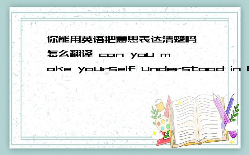 你能用英语把意思表达清楚吗 怎么翻译 can you make yourself understood in Engli