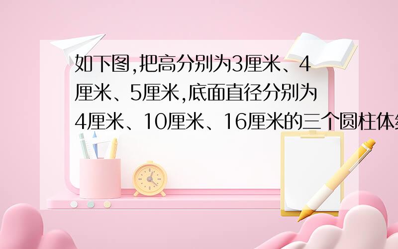 如下图,把高分别为3厘米、4厘米、5厘米,底面直径分别为4厘米、10厘米、16厘米的三个圆柱体组成一个物体,求这个物体的