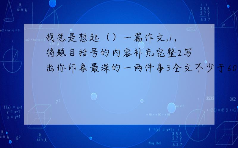 我总是想起（）一篇作文,1,将题目括号的内容补充完整2写出你印象最深的一两件事3全文不少于600字