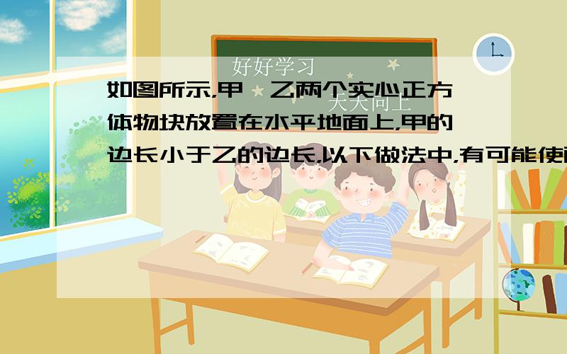 如图所示，甲、乙两个实心正方体物块放置在水平地面上，甲的边长小于乙的边长，以下做法中，有可能使两物体剩余部分对地面的压强