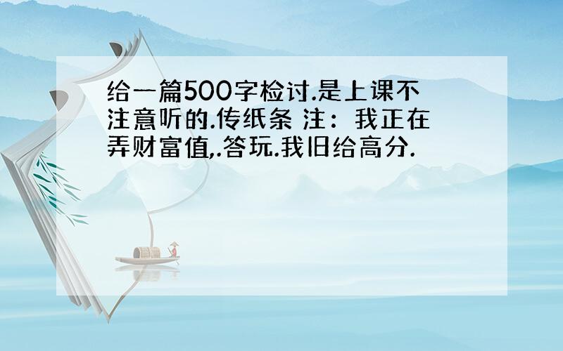 给一篇500字检讨.是上课不注意听的.传纸条 注：我正在弄财富值,.答玩.我旧给高分.