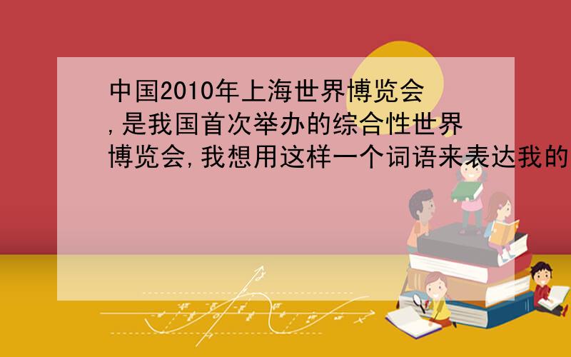 中国2010年上海世界博览会,是我国首次举办的综合性世界博览会,我想用这样一个词语来表达我的感受