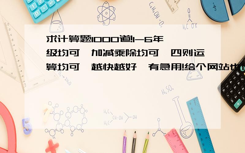 求计算题1000道!1-6年级均可,加减乘除均可,四则运算均可,越快越好,有急用!给个网站也行！