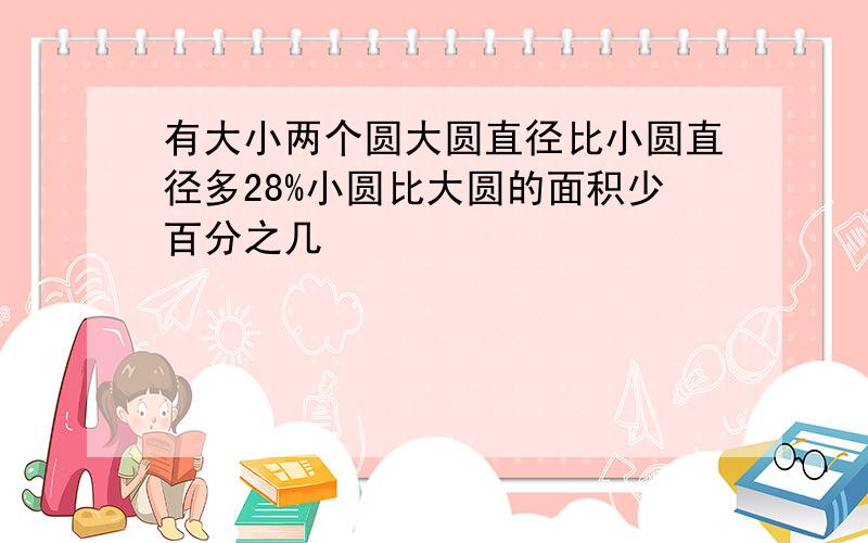 有大小两个圆大圆直径比小圆直径多28%小圆比大圆的面积少百分之几