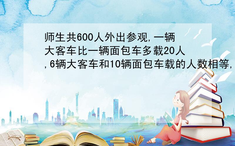 师生共600人外出参观,一辆大客车比一辆面包车多载20人,6辆大客车和10辆面包车载的人数相等,