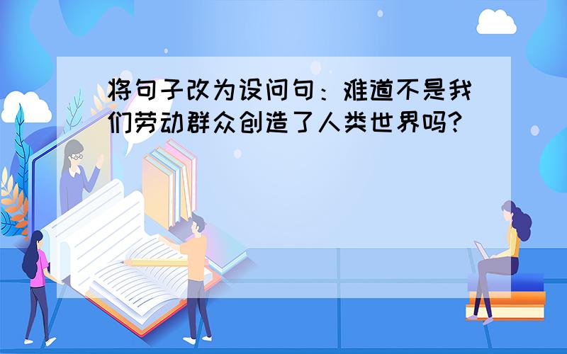 将句子改为设问句：难道不是我们劳动群众创造了人类世界吗?